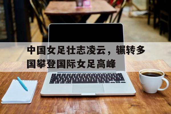 包含中国女足壮志凌云，辗转多国攀登国际女足高峰的词条