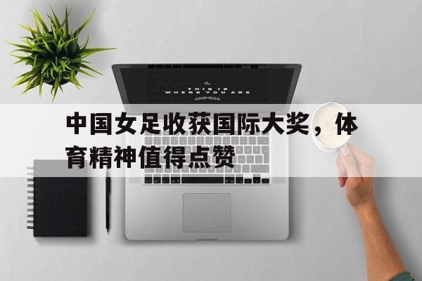 关于中国女足收获国际大奖，体育精神值得点赞的信息