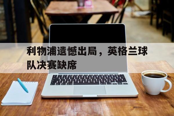 利物浦遗憾出局，英格兰球队决赛缺席的简单介绍