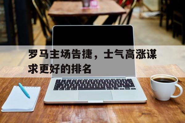关于罗马主场告捷，士气高涨谋求更好的排名的信息