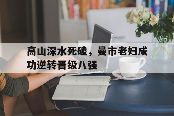 关于高山深水死磕，曼市老妇成功逆转晋级八强的信息
