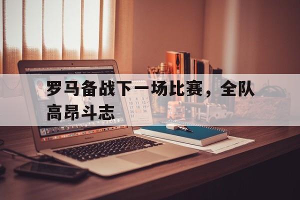 罗马备战下一场比赛，全队高昂斗志的简单介绍