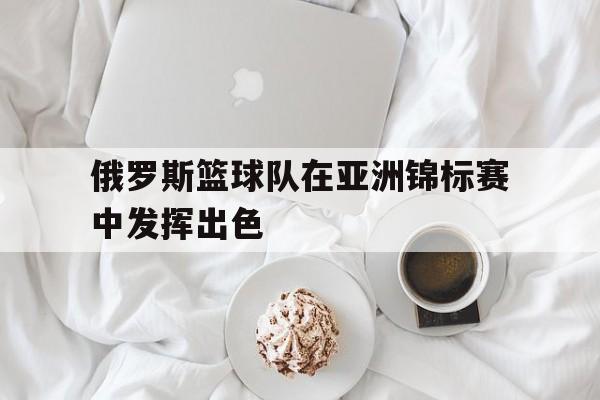 俄罗斯篮球队在亚洲锦标赛中发挥出色