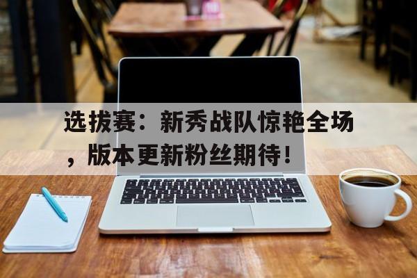 选拔赛：新秀战队惊艳全场，版本更新粉丝期待！
