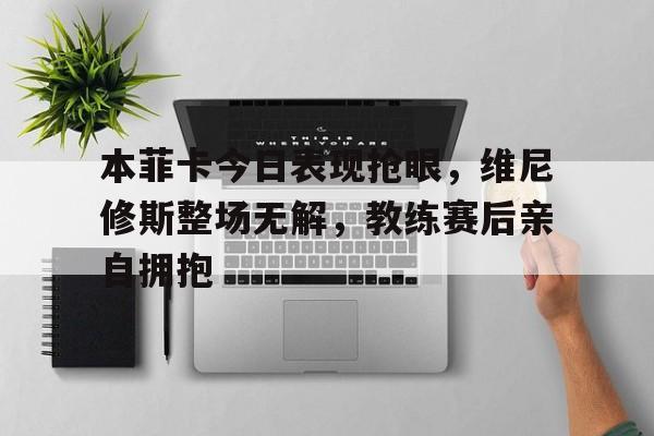 本菲卡今日表现抢眼，维尼修斯整场无解，教练赛后亲自拥抱